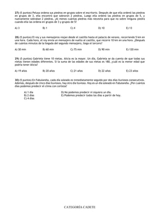 CATEGORÍA CADETE
27) (5 puntos) Pelusa ordena sus piedras en grupos sobre el escritorio. Después de que ella ordenó las piedras
en grupos de 3, ella encontró que sobraron 2 piedras. Luego ella ordenó las piedras en grupos de 5, y
nuevamente sobraban 2 piedras. ¿Al menos cuántas piedras más necesita para que no sobre ninguna piedra
cuando ella las ordena en grupos de 3 y grupos de 5?
A) 3 B) 1 C) 4 D) 10 E) 13
28) (5 puntos) El rey y sus mensajeros viajan desde el castillo hasta el palacio de verano, recorriendo 5 km en
una hora. Cada hora, el rey envía un mensajero de vuelta al castillo, que recorre 10 km en una hora. ¿Después
de cuántos minutos de la llegada del segundo mensajero, llega el tercero?
A) 30 min B) 60 min C) 75 min D) 90 min E) 120 min
29) (5 puntos) Gabriela tiene 10 nietas. Alicia es la mayor. Un día, Gabriela se da cuenta de que todas sus
nietas tienen edades diferentes. Si la suma de las edades de sus nietas es 180, ¿cuál es la menor edad que
podría tener Alicia?
A) 19 años B) 20 años C) 21 años D) 22 años E) 23 años
30) (5 puntos) En Fabulandia, cada día soleado es inmediatamente seguido por dos días lluviosos consecutivos.
Además, después de cinco días lluviosos, hay otro día lluvioso. Hoy es un día soleado en Fabulandia. ¿Por cuántos
días podemos predecir el clima con certeza?
A) 1 día D) No podemos predecir ni siquiera un día.
B) 2 días E) Podemos predecir todos los días a partir de hoy.
C) 4 días
 