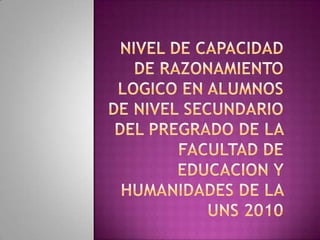 NIVEL DE CAPACIDAD DE RAZONAMIENTO LOGICO EN ALUMNOS DE NIVEL SECUNDARIO  DEL PREGRADO DE LA FACULTAD DE EDUCACION Y HUMANIDADES DE LA UNS 2010   