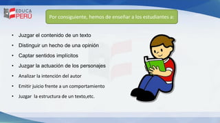 Por consiguiente, hemos de enseñar a los estudiantes a:
• Juzgar el contenido de un texto
• Distinguir un hecho de una opinión
• Captar sentidos implícitos
• Juzgar la actuación de los personajes
• Analizar la intención del autor
• Emitir juicio frente a un comportamiento
• Juzgar la estructura de un texto,etc.
 