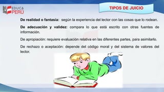 TIPOS DE JUICIO
De realidad o fantasía: según la experiencia del lector con las cosas que lo rodean.
De adecuación y validez: compara lo que está escrito con otras fuentes de
información.
De apropiación: requiere evaluación relativa en las diferentes partes, para asimilarlo.
De rechazo o aceptación: depende del código moral y del sistema de valores del
lector.
 