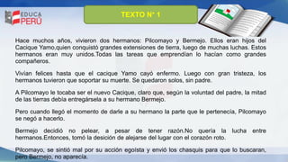 TEXTO N° 1
Hace muchos años, vivieron dos hermanos: Pilcomayo y Bermejo. Ellos eran hijos del
Cacique Yamo,quien conquistó grandes extensiones de tierra, luego de muchas luchas. Estos
hermanos eran muy unidos.Todas las tareas que emprendían lo hacían como grandes
compañeros.
Vivían felices hasta que el cacique Yamo cayó enfermo. Luego con gran tristeza, los
hermanos tuvieron que soportar su muerte. Se quedaron solos, sin padre.
A Pilcomayo le tocaba ser el nuevo Cacique, claro que, según la voluntad del padre, la mitad
de las tierras debía entregársela a su hermano Bermejo.
Pero cuando llegó el momento de darle a su hermano la parte que le pertenecía, Pilcomayo
se negó a hacerlo.
Bermejo decidió no pelear, a pesar de tener razón.No quería la lucha entre
hermanos.Entonces, tomó la desición de alejarse del lugar con el corazón roto.
Pilcomayo, se sintió mal por su acción egoísta y envió los chasquis para que lo buscaran,
pero Bermejo, no aparecía.
 