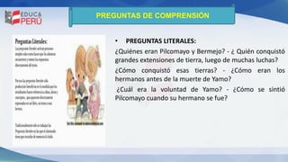 PREGUNTAS DE COMPRENSIÓN
• PREGUNTAS LITERALES:
¿Quiénes eran Pilcomayo y Bermejo? - ¿ Quién conquistó
grandes extensiones de tierra, luego de muchas luchas?
¿Cómo conquistó esas tierras? - ¿Cómo eran los
hermanos antes de la muerte de Yamo?
¿Cuál era la voluntad de Yamo? - ¿Cómo se sintió
Pilcomayo cuando su hermano se fue?
 
