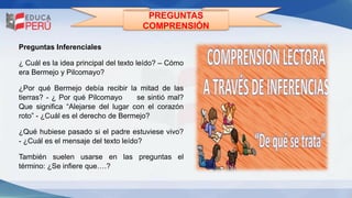PREGUNTAS
COMPRENSIÓN
Preguntas Inferenciales
¿ Cuál es la idea principal del texto leído? – Cómo
era Bermejo y Pilcomayo?
¿Por qué Bermejo debía recibir la mitad de las
tierras? - ¿ Por qué Pilcomayo se sintió mal?
Que significa “Alejarse del lugar con el corazón
roto” - ¿Cuál es el derecho de Bermejo?
¿Qué hubiese pasado si el padre estuviese vivo?
- ¿Cuál es el mensaje del texto leído?
También suelen usarse en las preguntas el
término: ¿Se infiere que….?
 
