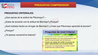 PREGUNTAS COMPRENSIÓN
PREGUNTAS CRITERIALES:
¿Qué opinas de la actitud de Pilcomayo? –
¿Estas de acuerdo con la actitud de Bermejo?¿Porque?
¿Qué hubiese hecho en el lugar de Bermejo?-¿Crees que Pilcomayo aprendió la lección?
¿Porque?
¿Te parece verosímil la historia?
 