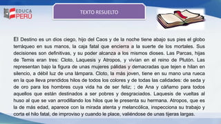 El Destino es un dios ciego, hijo del Caos y de la noche tiene abajo sus pies el globo
terráqueo en sus manos, la caja fatal que encierra a la suerte de los mortales. Sus
decisiones son definitivas, y su poder alcanza a los mismos dioses. Las Parcas, hijas
de Temis eran tres: Cloto, Laquesis y Atropos, y vivían en el reino de Plutón. Las
representan bajo la figura de unas mujeres pálidas y demacradas que tejen e hilan en
silencio, a débil luz de una lámpara. Cloto, la más joven, tiene en su mano una rueca
en la que lleva prendidos hilos de todos los colores y de todas las calidades: de seda y
de oro para los hombres cuya vida ha de ser feliz; ; de Ana y cáñamo para todos
aquellos que están destinados a ser pobres y desgraciados. Laquesis de vueltas al
huso al que se van arrodillando los hilos que le presenta su hermana. Atropos, que es
la de más edad, aparece con la mirada atenta y melancólica, inspecciona su trabajo y
corta el hilo fatal, de improviso y cuando le place, valiéndose de unas tijeras largas.
TEXTO RESUELTO
 