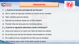 PREGUNTAS
1. ¿ Cuál es la función principal de las Parcas?
a) Abrir y cerrar la caja que contiene la suerte de los mortales.
b) Tejer vestidos para los dioses.
c) Ejecutar las órdenes dadas por el Dios Destino
d) Prender hilos de tana para los hombres pobres.
2. ¿ Cuál de la siguiente alternativa alude a Antropos?
a) Lleva una rueca en su mano con hilos de todos los colores
b) Es la más joven de las tres diosas mencionadas en el texto.
c) Da vueltas al huso recogiendo los hilos que le entregan.
d) Utiliza tijeras para cortar el hilo fatal cuando le place.
 