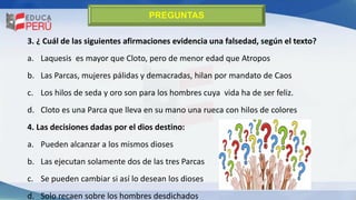 3. ¿ Cuál de las siguientes afirmaciones evidencia una falsedad, según el texto?
a. Laquesis es mayor que Cloto, pero de menor edad que Atropos
b. Las Parcas, mujeres pálidas y demacradas, hilan por mandato de Caos
c. Los hilos de seda y oro son para los hombres cuya vida ha de ser feliz.
d. Cloto es una Parca que lleva en su mano una rueca con hilos de colores
4. Las decisiones dadas por el dios destino:
a. Pueden alcanzar a los mismos dioses
b. Las ejecutan solamente dos de las tres Parcas
c. Se pueden cambiar si así lo desean los dioses
d. Solo recaen sobre los hombres desdichados
PREGUNTAS
 