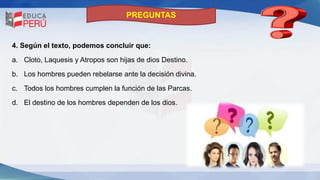 PREGUNTAS
4. Según el texto, podemos concluir que:
a. Cloto, Laquesis y Atropos son hijas de dios Destino.
b. Los hombres pueden rebelarse ante la decisión divina.
c. Todos los hombres cumplen la función de las Parcas.
d. El destino de los hombres dependen de los dios.
 