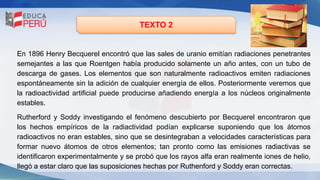 TEXTO 2
En 1896 Henry Becquerel encontró que las sales de uranio emitían radiaciones penetrantes
semejantes a las que Roentgen había producido solamente un año antes, con un tubo de
descarga de gases. Los elementos que son naturalmente radioactivos emiten radiaciones
espontáneamente sin la adición de cualquier energía de ellos. Posteriormente veremos que
la radioactividad artificial puede producirse añadiendo energía a los núcleos originalmente
estables.
Rutherford y Soddy investigando el fenómeno descubierto por Becquerel encontraron que
los hechos empíricos de la radiactividad podían explicarse suponiendo que los átomos
radioactivos no eran estables, sino que se desintegraban a velocidades características para
formar nuevo átomos de otros elementos; tan pronto como las emisiones radiactivas se
identificaron experimentalmente y se probó que los rayos alfa eran realmente iones de helio,
llegó a estar claro que las suposiciones hechas por Ruthenford y Soddy eran correctas.
 