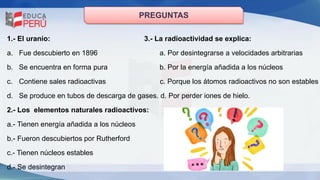 PREGUNTAS
1.- El uranio: 3.- La radioactividad se explica:
a. Fue descubierto en 1896 a. Por desintegrarse a velocidades arbitrarias
b. Se encuentra en forma pura b. Por la energía añadida a los núcleos
c. Contiene sales radioactivas c. Porque los átomos radioactivos no son estables
d. Se produce en tubos de descarga de gases. d. Por perder iones de hielo.
2.- Los elementos naturales radioactivos:
a.- Tienen energía añadida a los núcleos
b.- Fueron descubiertos por Rutherford
c.- Tienen núcleos estables
d.- Se desintegran
 