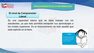 PROCESAMIENTO DE LA INFORMACIÓN
Es una capacidad básica que se debe trabajar con los
estudiantes, ya que esto permitirá extrapolar sus aprendizajes a
los niveles superiores. Es el reconocimiento de todo aquello que
está explícito en el texto.
El nivel de Comprensión
Literal
 
