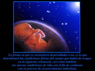 La forma en que se encuentren desarrolladas o no, es lo que determinará las condiciones físicas del cuerpo que habrá de ocupar  en la siguiente existencia , así como también  sus nuevas condiciones de vida con el fin de continuar  con su proceso de reconocimiento individual.   