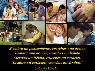 “ Siembra un pensamiento, cosechas una acción.  Siembra una acción, cosechas un hábito.  Siembra un hábito, cosechas un carácter.  Siembra un carácter, cosechas un destino.” Adagio Hindú 