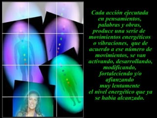 Cada acción ejecutada  en pensamientos,  palabras y obras,  produce una serie de  movimientos energéticos  o vibraciones,  que de acuerdo a ese número de movimientos, se van activando, desarrollando, modificando,  fortaleciendo y/o afianzando  muy lentamente  el nivel energético que ya se había alcanzado.   