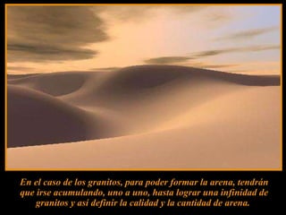 En el caso de los granitos, para poder formar la arena, tendrán que irse acumulando, uno a uno, hasta lograr una infinidad de granitos y así definir la calidad y la cantidad de arena.  