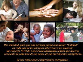 Por similitud, para que una persona pueda manifestar “Calidad”  en cada una de las energías inherentes y así alcanzar  un Perfecto Nivel de Conciencia Individual, tendrá que hacerse conciente de cada uno de sus actos, de sus movimientos energéticos,  de sus vibraciones e impresiones energéticas,  los cuales deben tener coherencia en pensamiento, palabra y obra. 