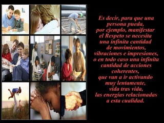 Es decir, para que una persona pueda,  por ejemplo, manifestar  el Respeto se necesita  una infinita cantidad  de movimientos, vibraciones e impresiones, o en todo caso una infinita cantidad de acciones coherentes,  que van a ir activando  muy lentamente,  vida tras vida,  las energías relacionadas  a esta cualidad.   