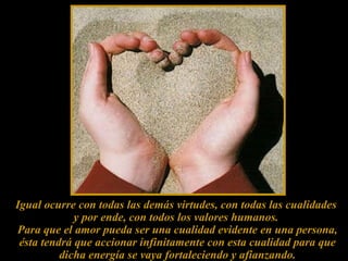 Igual ocurre con todas las demás virtudes, con todas las cualidades  y por ende, con todos los valores humanos.  Para que el amor pueda ser una cualidad evidente en una persona, ésta tendrá que accionar infinitamente con esta cualidad para que dicha energía se vaya fortaleciendo y afianzando. 