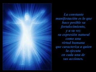 La constante manifestación es lo que hace posible su fortalecimiento,  y a su vez  su expresión natural como una  virtud humana  que caracteriza a quien la ejecuta  en cada una de  sus acciones.   