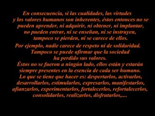 En consecuencia, si las cualidades, las virtudes  y los valores humanos son inherentes, éstos entonces no se pueden aprender, ni adquirir, ni obtener, ni implantar, no pueden entrar, ni se enseñan, ni se instruyen,  tampoco se pierden, ni se carece de ellos. Por ejemplo, nadie carece de respeto ni de solidaridad. Tampoco se puede afirmar que la sociedad  ha perdido sus valores.  Éstos no se fueron a ningún lado, ellos están y estarán  siempre presentes en la esencia de cada ser humano.  Lo que se tiene que hacer es: despertarlos, activarlos, desarrollarlos, estimularlos, expresarlos, manifestarlos, afianzarlos, experimentarlos, fortalecerlos, refortalecerlos,  consolidarlos, realizarlos, disfrutarlos,....  