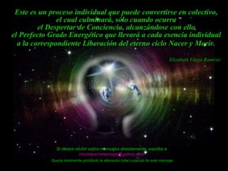 Este es un proceso individual que puede convertirse en colectivo,  el cual culminará, sólo cuando ocurra  el Despertar de Conciencia, alcanzándose con ello  el Perfecto Grado Energético que llevará a cada esencia individual  a la correspondiente Liberación del eterno ciclo Nacer y Morir.   Si desea recibir estos mensajes directamente, escriba a  [email_address]   Queda totalmente prohibido la alteración total o parcial de este mensaje Elizabeth Vârga Ramírez 