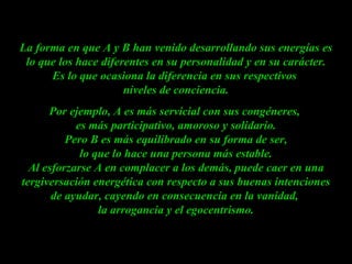 La forma en que A y B han venido desarrollando sus energías es lo que los hace diferentes en su personalidad y en su carácter. Es lo que ocasiona la diferencia en sus respectivos  niveles de conciencia. Por ejemplo, A es más servicial con sus congéneres,  es más participativo, amoroso y solidario.  Pero B es más equilibrado en su forma de ser,  lo que lo hace una persona más estable. Al esforzarse A en complacer a los demás, puede caer en una tergiversación energética con respecto a sus buenas intenciones de ayudar, cayendo en consecuencia en la vanidad,  la arrogancia y el egocentrismo. 