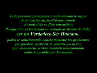 Toda persona, para poder ir entendiendo la razón
         de su existencia, tendrá que asumir
            el control de su fluir energético.
Porque al ir entendiendo su verdadera Misión de Vida:
      ser un Verdadero Ser Humano,
 podrá ir solucionando concientemente los problemas
     que puedan existir en su entorno y a la vez,
    por resonancia, se irán también solucionando
            todos los problemas del mundo.
 