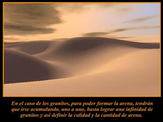 En el caso de los granitos, para poder formar la arena, tendrán
que irse acumulando, uno a uno, hasta lograr una infinidad de
    granitos y así definir la calidad y la cantidad de arena.
 