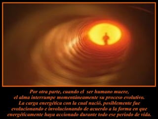 Por otra parte, cuando el ser humano muere,
   el alma interrumpe momentáneamente su proceso evolutivo.
      La carga energética con la cual nació, posiblemente fue
  evolucionando e involucionando de acuerdo a la forma en que
energéticamente haya accionado durante todo ese período de vida.
 