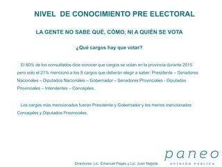Directores: Lic. Emanuel Pagés y Lic. Juan Nepote
NIVEL DE CONOCIMIENTO PRE ELECTORAL
LA GENTE NO SABE QUÉ, CÓMO, NI A QUIÉN SE VOTA
¿Qué cargos hay que votar?
El 80% de los consultados dice conocer que cargos se votan en la provincia durante 2015
pero solo el 21% mencionó a los 8 cargos que deberán elegir a saber: Presidente – Senadores
Nacionales – Diputados Nacionales – Gobernador – Senadores Provinciales - Diputados
Provinciales – Intendentes – Concejales.
Los cargos más mencionados fueron Presidente y Gobernador y los menos mencionados
Concejales y Diputados Provinciales.
 
