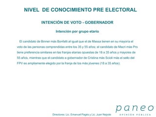 Directores: Lic. Emanuel Pagés y Lic. Juan Nepote
NIVEL DE CONOCIMIENTO PRE ELECTORAL
INTENCIÓN DE VOTO - GOBERNADOR
Intención por grupo etario
El candidato de Binner más Bonfatti al igual que el de Massa tienen en su mayoría el
voto de las personas comprendidas entre los 35 y 55 años; el candidato de Macri más Pro
tiene preferencia similares en las franjas etarias opuestas de 18 a 35 años y mayores de
55 años, mientras que el candidato a gobernador de Cristina más Scioli más el sello del
FPV es ampliamente elegido por la franja de los más jóvenes (18 a 35 años).
 