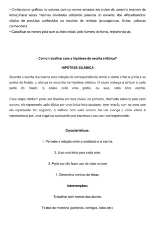 • Confeccionar gráficos de colunas com os nomes seriados em ordem de tamanho (número de
letras).Fazer estas mesmas atividades utilizando palavras do universo dos alfabetizandos:
rótulos de produtos conhecidos ou recortes de revistas (propagandas, títulos, palavras
conhecidas).
• Classificar os nomes pelo som ou letra inicial, pelo número de letras, registrando-as;




                        Como trabalhar com a hipótese de escrita silábica?

                                        HIPÓTESE SILÁBICA

Quando a escrita representa uma relação de correspondência termo a termo entre a grafia e as
partes do falado, a criança se encontra na hipótese silábica. O aluno começa a atribuir a cada
parte   do     falado     (a   sílaba   oral)   uma    grafia,   ou   seja,     uma   letra   escrita.


Essa etapa também pode ser dividida em dois níveis: no primeiro, chamado silábico sem valor
sonoro, ela representa cada sílaba por uma única letra qualquer, sem relação com os sons que
ela representa. No segundo, o silábico com valor sonoro, há um avanço e cada sílaba é
representada por uma vogal ou consoante que expressa o seu som correspondente.



                                           Características:


                          1. Percebe a relação entre a oralidade e a escrita.


                                   2. Usa uma letra para cada som.


                               3. Pode ou não fazer uso de valor sonoro


                                    4. Determina mínimo de letras.


                                            Intervenções:


                                  Trabalhar com nomes dos alunos.


                          Textos de memória (parlenda, cantigas, listas etc).
 