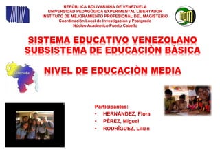 REPÚBLICA BOLIVARIANA DE VENEZUELA 
UNIVERSIDAD PEDAGÓGICA EXPERIMENTAL LIBERTADOR 
INSTITUTO DE MEJORAMIENTO PROFESIONAL DEL MAGISTERIO 
Coordinación Local de Investigación y Postgrado 
Núcleo Académico Puerto Cabello 
SISTEMA EDUCATIVO VENEZOLANO 
SUBSISTEMA DE EDUCACIÒN BÀSICA 
NIVEL DE EDUCACIÒN MEDIA 
Participantes: 
• HERNÁNDEZ, Flora 
• PÈREZ, Miguel 
• RODRÎGUEZ, Lilian 
 