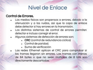 Nivel de Enlace
Control de Errores.
■ Los medios físicos son propensos a errores, debido a la
atenuación y a los ruidos, así que la capa de enlace
debe detectar si hay errores en la transmisión.
■ Los distintos sistemas de control de errores permiten
detectar e incluso corregir el error.
■ Algunos sistemas de detección de errores son:
● CRC (control de redundancia cíclica)
● Control de paridad.
● Suma de veriﬁcación
■ Las redes Ethernet aplican el CRC para comprobar si
las tramas llegaron sin errores. Las tramas con menos
de 64 bytes o que no sean múltiplos de 8 bits son
directamente descartadas.
 