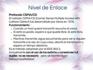 Nivel de Enlace
Protocolo CSMA/CD
El método CSMA/CD (Carrier Sense Multiple Access with
Collision Detect) fue desarrollado por Xerox en 1976.
Funcionamiento :
● Cuando un host quiere transmitir escucha el canal.
● Si está ocupado, espera a que quede libre. Si está libre,
transmite.
● Mientras transmite, sigue escuchando para ver si alguien
transmite a la vez, en cuyo caso, aborta la transmisión y
espera un tiempo aleatorio.
Es el método adoptado por el IEEE 802.3.
Actualmente con el uso de los switchs y conexiones full
duplex no es necesario pero se mantiene por
retrocompatibilidad.
 