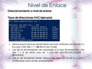 Nivel de Enlace
Direccionamiento a nivel de enlace
Tipos de direcciones MAC (ejemplo):
● Vemos que la única ip unicast tiene una mac multicast, con los bits 7 y
8 a cero. (192.168.1.1 → 08-00-27-ad-1b-8d)
● Las dos ip de broadcast van asociadas a la mac de broadcast y los
bits 7 y 9 de dicha mac es 1 (192.168.1.255/255.255.255.255 →
ff:ﬀ:ﬀ:ﬀ:ﬀ:ﬀ)
● Las ip de broadcast tienen direcciones mac con el bit 8 a uno y
construidas como se dijo anteriormente.
 