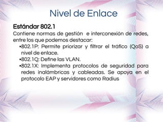 Nivel de Enlace
Estándar 802.1
Contiene normas de gestión e interconexión de redes,
entre los que podemos destacar:
▪802.1P: Permite priorizar y ﬁltrar el tráﬁco (QoS) a
nivel de enlace.
▪802.1Q: Deﬁne las VLAN.
▪802.1X: Implementa protocolos de seguridad para
redes inalámbricas y cableadas. Se apoya en el
protocolo EAP y servidores como Radius
 