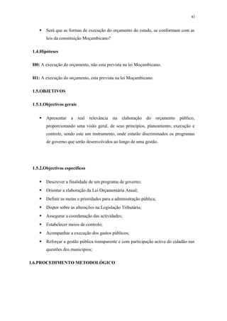 xi
 Será que as formas de execução do orçamento do estado, se conformam com as
leis da constituição Moçambicano?
1.4.Hipóteses
H0: A execução do orçamento, não esta prevista na lei Moçambicano.
H1: A execução do orçamento, esta prevista na lei Moçambicano.
1.5.OBJETIVOS
1.5.1.Objectivos gerais
 Apresentar a real relevância na elaboração do orçamento público,
proporcionando uma visão geral, de seus princípios, planeamento, execução e
controle, sendo este um instrumento, onde estarão discriminados os programas
de governo que serão desenvolvidos ao longo de uma gestão.
1.5.2.Objectivos específicos
 Descrever a finalidade de um programa de governo;
 Orientar a elaboração da Lei Orçamentária Anual;
 Definir as metas e prioridades para a administração pública;
 Dispor sobre as alterações na Legislação Tributária;
 Assegurar a coordenação das actividades;
 Estabelecer meios de controlo;
 Acompanhar a execução dos gastos públicos;
 Reforçar a gestão pública transparente e com participação activa do cidadão nas
questões dos municípios;
1.6.PROCEDIMENTO METODOLÓGICO
 