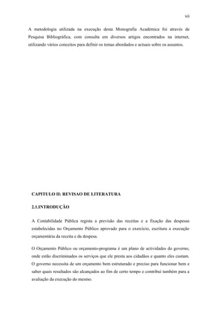 xii
A metodologia utilizada na execução desta Monografia Académica foi através de
Pesquisa Bibliográfica, com consulta em diversos artigos encontrados na internet,
utilizando vários conceitos para definir os temas abordados e actuais sobre os assuntos.
CAPITULO II: REVISAO DE LITERATURA
2.1.INTRODUÇÃO
A Contabilidade Pública regista a previsão das receitas e a fixação das despesas
estabelecidas no Orçamento Público aprovado para o exercício, escritura a execução
orçamentária da receita e da despesa.
O Orçamento Público ou orçamento-programa é um plano de actividades do governo,
onde estão discriminados os serviços que ele presta aos cidadãos e quanto eles custam.
O governo necessita de um orçamento bem estruturado e preciso para funcionar bem e
saber quais resultados são alcançados ao fim de certo tempo e contribui também para a
avaliação da execução do mesmo.
 