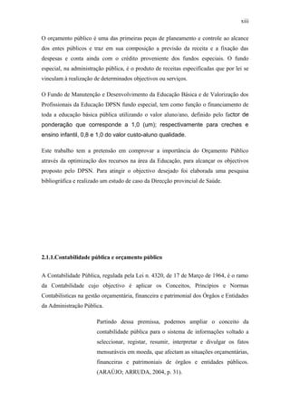 xiii
O orçamento público é uma das primeiras peças de planeamento e controle ao alcance
dos entes públicos e traz em sua composição a previsão da receita e a fixação das
despesas e conta ainda com o crédito proveniente dos fundos especiais. O fundo
especial, na administração pública, é o produto de receitas especificadas que por lei se
vinculam à realização de determinados objectivos ou serviços.
O Fundo de Manutenção e Desenvolvimento da Educação Básica e de Valorização dos
Profissionais da Educação DPSN fundo especial, tem como função o financiamento de
toda a educação básica pública utilizando o valor aluno/ano, definido pelo factor de
ponderação que corresponde a 1,0 (um); respectivamente para creches e
ensino infantil, 0,8 e 1,0 do valor custo-aluno qualidade.
Este trabalho tem a pretensão em comprovar a importância do Orçamento Público
através da optimização dos recursos na área da Educação, para alcançar os objectivos
proposto pelo DPSN. Para atingir o objectivo desejado foi elaborada uma pesquisa
bibliográfica e realizado um estudo de caso da Direcção provincial de Saúde.
2.1.1.Contabilidade pública e orçamento público
A Contabilidade Pública, regulada pela Lei n. 4320, de 17 de Março de 1964, é o ramo
da Contabilidade cujo objectivo é aplicar os Conceitos, Princípios e Normas
Contabilísticas na gestão orçamentária, financeira e patrimonial dos Órgãos e Entidades
da Administração Pública.
Partindo dessa premissa, podemos ampliar o conceito da
contabilidade pública para o sistema de informações voltado a
seleccionar, registar, resumir, interpretar e divulgar os fatos
mensuráveis em moeda, que afectam as situações orçamentárias,
financeiras e patrimoniais de órgãos e entidades públicos.
(ARAÚJO; ARRUDA, 2004, p. 31).
 