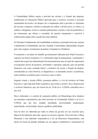 xiv
A Contabilidade Pública regista a previsão das receitas e a fixação das despesas,
estabelecidas no Orçamento Público aprovado para o exercício, escritura a execução
orçamentária da receita e da despesa, faz a comparação entre a previsão e a realização
das receitas e despesas, controla as operações de crédito, a dívida activa, os valores, os
créditos e obrigações, revela as variações patrimoniais e mostra o valor do património; é
um instrumento que oferece à sociedade, de maneira transparente e acessível o
conhecimento amplo sobre a gestão dos entes públicos.
Os Princípios Fundamentais da Contabilidade constituem a principal teoria que sustenta
e fundamenta a Contabilidade, são eles: Entidade, Continuidade, Oportunidade, Registo
pelo valor original, Actualização monetária, Competência e Prudência.
O orçamento é um plano de trabalho governamental elaborado pelo Poder Executivo,
expresso em termos monetários. É o instrumento legal de planeamento, coordenação e
controle das acções da Administração Governamental por meio do qual são organizados
os programas através de projectos, actividades e operações especiais, para um período
financeiro, tem como conteúdo básico a estimativa da receita e fixação da despesa,
considerando-se a série histórica, os diagnósticos e as demandas sociais e económicas,
onde estabelece as políticas para o exercício a que se refere.
Segundo Araújo e Arruda (2004), orçamento público é a Lei de iniciativa do Poder
Executivo e aprovada pelo Poder Legislativo, que estima a receita e fixa a despesa para
o exercício financeiro, que, nos termos do art. 34 da Lei n. 4.320/64, coincidirá com o
ano civil.
Para a elaboração e o controle do orçamento público em Moçambique deve obedecer
aos princípios orçamentários que estão previstos na Constituição Federal e na Lei n.
4.320/64, que são eles: unidade, anualidade, universalidade, programação,
especificação, exclusividade, clareza, equilíbrio, publicidade.
Essa lei deve ser elaborada por todas as esferas de governo em um exercício para,
depois de devidamente aprovada, vigorar no exercício seguinte. Terá como base o Plano
Plurianual e será elaborado respeitando-se a Lei de Directrizes Orçamentárias, será
aberto em forma de partidas dobradas em seu aspecto contabilístico é instrumento de
 