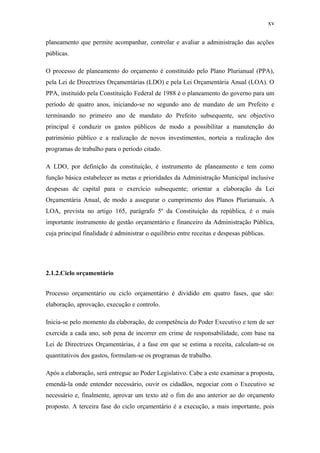 xv
planeamento que permite acompanhar, controlar e avaliar a administração das acções
públicas.
O processo de planeamento do orçamento é constituído pelo Plano Plurianual (PPA),
pela Lei de Directrizes Orçamentárias (LDO) e pela Lei Orçamentária Anual (LOA). O
PPA, instituído pela Constituição Federal de 1988 é o planeamento do governo para um
período de quatro anos, iniciando-se no segundo ano de mandato de um Prefeito e
terminando no primeiro ano de mandato do Prefeito subsequente, seu objectivo
principal é conduzir os gastos públicos de modo a possibilitar a manutenção do
património público e a realização de novos investimentos, norteia a realização dos
programas de trabalho para o período citado.
A LDO, por definição da constituição, é instrumento de planeamento e tem como
função básica estabelecer as metas e prioridades da Administração Municipal inclusive
despesas de capital para o exercício subsequente; orientar a elaboração da Lei
Orçamentária Anual, de modo a assegurar o cumprimento dos Planos Plurianuais. A
LOA, prevista no artigo 165, parágrafo 5º da Constituição da república, é o mais
importante instrumento de gestão orçamentário e financeiro da Administração Pública,
cuja principal finalidade é administrar o equilíbrio entre receitas e despesas públicas.
2.1.2.Ciclo orçamentário
Processo orçamentário ou ciclo orçamentário é dividido em quatro fases, que são:
elaboração, aprovação, execução e controlo.
Inicia-se pelo momento da elaboração, de competência do Poder Executivo e tem de ser
exercida a cada ano, sob pena de incorrer em crime de responsabilidade, com base na
Lei de Directrizes Orçamentárias, é a fase em que se estima a receita, calculam-se os
quantitativos dos gastos, formulam-se os programas de trabalho.
Após a elaboração, será entregue ao Poder Legislativo. Cabe a este examinar a proposta,
emendá-la onde entender necessário, ouvir os cidadãos, negociar com o Executivo se
necessário e, finalmente, aprovar um texto até o fim do ano anterior ao do orçamento
proposto. A terceira fase do ciclo orçamentário é a execução, a mais importante, pois
 