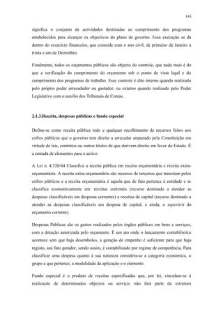 xvi
significa o conjunto de actividades destinadas ao cumprimento dos programas
estabelecidos para alcançar os objectivos do plano de governo. Essa execução se dá
dentro do exercício financeiro, que coincide com o ano civil, de primeiro de Janeiro a
trinta e um de Dezembro.
Finalmente, todos os orçamentos públicos são objecto do controle, que nada mais é do
que a verificação do cumprimento do orçamento sob o ponto de vista legal e do
cumprimento dos programas de trabalho. Esse controle é dito interno quando realizado
pelo próprio poder arrecadador ou gastador, ou externo quando realizado pelo Poder
Legislativo com o auxílio dos Tribunais de Contas.
2.1.3.Receita, despesas públicas e fundo especial
Define-se como receita pública todo e qualquer recolhimento de recursos feitos aos
cofres públicos que o governo tem direito a arrecadar amparado pela Constituição em
virtude de leis, contratos ou outros títulos de que derivem direito em favor do Estado. É
a entrada de elementos para o activo.
A Lei n. 4.320/64 Classifica a receita pública em receita orçamentária e receita extra-
orçamentária. A receita extra-orçamentária são recursos de terceiros que transitam pelos
cofres públicos e a receita orçamentária é aquela que de fato pertence à entidade e se
classifica economicamente em: receitas correntes (recurso destinado a atender as
despesas classificáveis em despesas correntes) e receitas de capital (recurso destinado a
atender as despesas classificáveis em despesa de capital, e ainda, o superávit do
orçamento corrente).
Despesas Públicas são os gastos realizados pelos órgãos públicos em bens e serviços,
com a dotação autorizada pelo orçamento. É um ato onde o lançamento contabilístico
acontece sem que haja desembolso, a geração de empenho é suficiente para que haja
registo, seu fato gerador, sendo assim, é contabilizado por regime de competência. Para
classificar uma despesa quanto à sua natureza considera-se a categoria económica, o
grupo a que pertence, a modalidade da aplicação e o elemento.
Fundo especial é o produto de receitas especificadas que, por lei, vinculam-se à
realização de determinados objectos ou serviço; não fará parte da estrutura
 