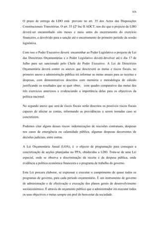 xix
O prazo de entrega da LDO está previsto no art. 35 dos Actos das Disposições
Constitucionais Transitórias. O art. 35 §2º Inc II ADCT, nos diz que o projecto de LDO
deverá ser encaminhado oito meses e meio antes do encerramento do exercício
financeiro, e devolvido para a sanção até o encerramento do primeiro período da sessão
legislativa.
Com isso o Poder Executivo deverá encaminhar ao Poder Legislativo o projecto de Lei
das Directrizes Orçamentárias e o Poder Legislativo deverá devolver até o dia 17 de
Julho para ser sancionado pelo Chefe do Poder Executivo. A Lei de Directrizes
Orçamentária deverá conter os anexos que descreverá as metas e riscos fiscais, no
primeiro anexo a administração pública irá informar as metas anuais para as receitas e
despesas, com demonstrativos descritos com memória e metodologia de cálculo
justificando os resultados que se quer obter, com quadro comparativo das metas dos
três exercícios anteriores e evidenciando a importância delas para os objectivos da
política nacional.
No segundo anexo que será de riscos fiscais serão descritos os possíveis riscos fiscais
capazes de afectar as contas, informando as providências a serem tomadas caso se
concretizem.
Podemos citar alguns desses riscos: indemnizações de rescisões contratuais, despesas
nos casos de emergência ou calamidade pública, algumas despesas decorrentes de
decisões judiciais, entre outras.
A Lei Orçamentária Anual (LOA), é o objecto de programação para conseguir a
concretização de acções planejadas no PPA, obedecidas a LDO. Trata-se de uma Lei
especial, onde se observa a discriminação da receita e da despesa pública, onde
evidência a política económica financeira e o programa de trabalho do governo.
Esta Lei procura elaborar, se expressar e executar o cumprimento de quase todos os
programas de governo, para cada período orçamentário. É um instrumento de governo
de administração e de efectivação e execução dos planos gerais de desenvolvimento
socioeconómico. É através do orçamento público que o administrador irá executar todos
os seus objectivos e metas sempre em prol do bem-estar da sociedade.
 