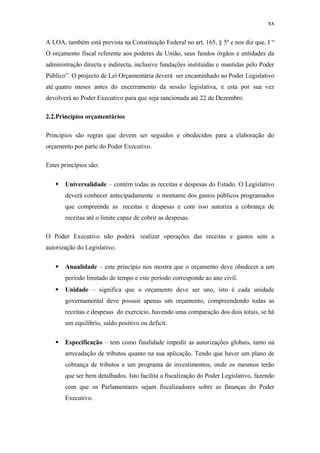 xx
A LOA, também está prevista na Constituição Federal no art. 165, § 5º e nos diz que, I “
O orçamento fiscal referente aos poderes da União, seus fundos órgãos e entidades da
administração directa e indirecta, inclusive fundações instituídas e mantidas pelo Poder
Público”. O projecto de Lei Orçamentária deverá ser encaminhado ao Poder Legislativo
até quatro meses antes do encerramento da sessão legislativa, e esta por sua vez
devolverá ao Poder Executivo para que seja sancionada até 22 de Dezembro.
2.2.Princípios orçamentários
Princípios são regras que devem ser seguidos e obedecidos para a elaboração do
orçamento por parte do Poder Executivo.
Estes princípios são:
 Universalidade – contém todas as receitas e despesas do Estado. O Legislativo
deverá conhecer antecipadamente o montante dos gastos públicos programados
que compreende as receitas e despesas e com isso autoriza a cobrança de
receitas até o limite capaz de cobrir as despesas.
O Poder Executivo não poderá realizar operações das receitas e gastos sem a
autorização do Legislativo.
 Anualidade – este princípio nos mostra que o orçamento deve obedecer a um
período limitado de tempo e este período corresponde ao ano civil.
 Unidade – significa que o orçamento deve ser uno, isto é cada unidade
governamental deve possuir apenas um orçamento, compreendendo todas as
receitas e despesas do exercício, havendo uma comparação dos dois totais, se há
um equilíbrio, saldo positivo ou deficit.
 Especificação – tem como finalidade impedir as autorizações globais, tanto na
arrecadação de tributos quanto na sua aplicação. Tendo que haver um plano de
cobrança de tributos e um programa de investimentos, onde os mesmos terão
que ser bem detalhados. Isto facilita a fiscalização do Poder Legislativo, fazendo
com que os Parlamentares sejam fiscalizadores sobre as finanças do Poder
Executivo.
 