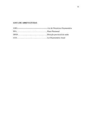 iii
LISTA DE ABREVIATURAS
LDO--------------------------------------------------Lei de Directrizes Orçamentária
PPA…………………………………………..Plano Plurianual
DPSN………………………………………...Direcção provincial de saúde
LOA………………………………………….Lei Orçamentária Anual
 