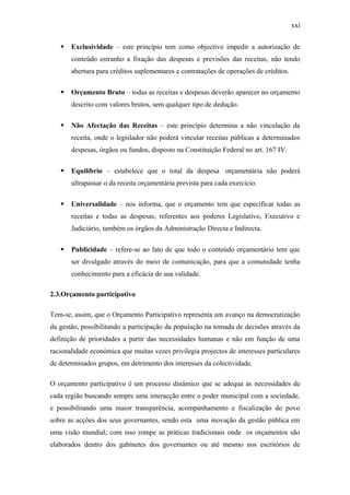 xxi
 Exclusividade – este princípio tem como objectivo impedir a autorização de
conteúdo estranho a fixação das despesas e previsões das receitas, não tendo
abertura para créditos suplementares e contratações de operações de créditos.
 Orçamento Bruto – todas as receitas e despesas deverão aparecer no orçamento
descrito com valores brutos, sem qualquer tipo de dedução.
 Não Afectação das Receitas – este princípio determina a não vinculação da
receita, onde o legislador não poderá vincular receitas públicas a determinados
despesas, órgãos ou fundos, disposto na Constituição Federal no art. 167 IV.
 Equilíbrio – estabelece que o total da despesa orçamentária não poderá
ultrapassar o da receita orçamentária prevista para cada exercício.
 Universalidade – nos informa, que o orçamento tem que especificar todas as
receitas e todas as despesas, referentes aos poderes Legislativo, Executivo e
Judiciário, também os órgãos da Administração Directa e Indirecta.
 Publicidade – refere-se ao fato de que todo o conteúdo orçamentário tem que
ser divulgado através do meio de comunicação, para que a comunidade tenha
conhecimento para a eficácia de sua validade.
2.3.Orçamento participativo
Tem-se, assim, que o Orçamento Participativo representa um avanço na democratização
da gestão, possibilitando a participação da população na tomada de decisões através da
definição de prioridades a partir das necessidades humanas e não em função de uma
racionalidade económica que muitas vezes privilegia projectos de interesses particulares
de determinados grupos, em detrimento dos interesses da colectividade.
O orçamento participativo é um processo dinâmico que se adequa as necessidades de
cada região buscando sempre uma interacção entre o poder municipal com a sociedade,
e possibilitando uma maior transparência, acompanhamento e fiscalização do povo
sobre as acções dos seus governantes, sendo esta uma inovação da gestão pública em
uma visão mundial, com isso rompe as práticas tradicionais onde os orçamentos são
elaborados dentro dos gabinetes dos governantes ou até mesmo nos escritórios de
 