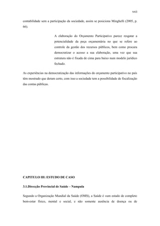 xxii
contabilidade sem a participação da sociedade, assim se posiciona Minghelli (2005, p.
66).
A elaboração do Orçamento Participativo parece resgatar a
potencialidade da peça orçamentária no que se refere ao
controle da gestão dos recursos públicos, bem como procura
democratizar o acesso a sua elaboração, uma vez que sua
estrutura não é fixada de cima para baixo num modelo jurídico
fechado.
As experiências na democratização das informações do orçamento participativo no país
têm mostrado que deram certo, com isso a sociedade tem a possibilidade de fiscalização
das contas públicas.
CAPITULO III: ESTUDO DE CASO
3.1.Direcção Provincial de Saúde – Nampula
Segundo a Organização Mundial da Saúde (OMS), a Saúde é «um estado de completo
bem-estar físico, mental e social, e não somente ausência de doença ou de
 