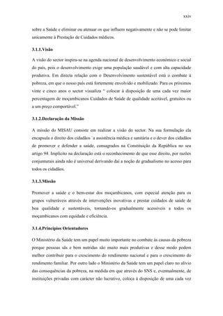 xxiv
sobre a Saúde e eliminar ou atenuar os que influem negativamente e não se pode limitar
unicamente à Prestação de Cuidados médicos.
3.1.1.Visão
A visão do sector inspira-se na agenda nacional de desenvolvimento económico e social
do país, pois o desenvolvimento exige uma população saudável e com alta capacidade
produtiva. Em directa relação com o Desenvolvimento sustentável está o combate à
pobreza, em que o nosso país está fortemente envolvido e mobilizado. Para os próximos
vinte e cinco anos o sector visualiza “ colocar à disposição de uma cada vez maior
percentagem de moçambicanos Cuidados de Saúde de qualidade aceitável, gratuitos ou
a um preço comportável.”
3.1.2.Declaração da Missão
A missão do MISAU consiste em realizar a visão do sector. Na sua formulação ela
encapsula o direito dos cidadãos `a assistência médica e sanitária e o dever dos cidadãos
de promover e defender a saúde, consagrados na Constituição da República no seu
artigo 94. Implícito na declaração está o reconhecimento de que esse direito, por razões
conjunturais ainda não é universal derivando daí a noção de gradualismo no acesso para
todos os cidadãos.
3.1.3.Missão
Promover a saúde e o bem-estar dos moçambicanos, com especial atenção para os
grupos vulneráveis através de intervenções inovativas e prestar cuidados de saúde de
boa qualidade e sustentáveis, tornando-os gradualmente acessíveis a todos os
moçambicanos com equidade e eficiência.
3.1.4.Princípios Orientadores
O Ministério da Saúde tem um papel muito importante no combate às causas da pobreza
porque pessoas sãs e bem nutridas são muito mais produtivas e desse modo podem
melhor contribuir para o crescimento do rendimento nacional e para o crescimento do
rendimento familiar. Por outro lado o Ministério da Saúde tem um papel claro no alívio
das consequências da pobreza, na medida em que através do SNS e, eventualmente, de
instituições privadas com carácter não lucrativo, coloca à disposição de uma cada vez
 