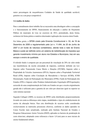 xxv
maior percentagem de moçambicanos Cuidados de Saúde de qualidade aceitável,
gratuitos ou a um preço comportável.
3.2.Análise de dados
Para o entendimento deste trabalho faz-se necessária uma abordagem sobre a concepção
e o funcionamento do DPSN, financiamento da educação e análise do Orçamento
Público do município de Lins no exercício de 2011, pretendendo, desta forma,
esclarecer de forma prática a matéria relacionada à aplicação dos recursos deste Fundo.
Em linhas gerais, o DPSN criado pela Emenda Constitucional n. 53, de 19 de
Dezembro de 2006 e regulamentado pela Lei n. 11.494, de 20 de Junho de
2007 é um fundo de natureza contabilístico, atende toda a rede de Ensino
Básico e pode ser definido como um sistema de redistribuição de impostos que
garante investimento mínimo por aluno nos Estados e Municípios, traz em seu
escopo o ensino de qualidade.
O referido fundo é composto por um percentual de vinculação de 20% do valor retido
nas transferências da receita arrecadada de impostos, conforme definido em Lei:
Imposto sobre Transmissão Causa Mortis e Doações (ITCMD), Imposto sobre a
Propriedade de Veículos Automotores (IPVA), Imposto sobre a Propriedade Territorial
Rural (ITR), Imposto sobre Circulação de Mercadorias e Serviços (ICMS), ICMS
Desoneração, Fundo de Participação dos Municípios (FPM), Fundo de Participação dos
Estados (FPE) e Imposto sobre Produtos Industrializados Exportação (IPI/Exportação),
acrescido de uma complementação da União aos Estados em que a receita originalmente
gerada não é suficiente para a garantia de um valor por aluno/ano igual ou superior ao
valor mínimo nacional.
Segundo Callegari (2009), os recursos da DPSN serão distribuídos proporcionalmente
levando em conta as diferenças entre etapas, modalidades e tipos de estabelecimento de
ensino da educação básica. Para esta distribuição de recursos serão consideradas
exclusivamente as matrículas presenciais efectivas, conforme os dados apurados no
Censo Escolar mais actualizado, realizado pelo Instituto Nacional de Estudos e
Pesquisas Educacionais Anísio Teixeira (INEP), aplicados os factores de ponderação de
custo aluno/ano, adoptando como referencia o factor 1,0 (um) para os anos iniciais do
ensino fundamental urbano.
 